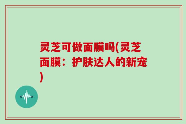 灵芝可做面膜吗(灵芝面膜:护肤达人的新宠)
