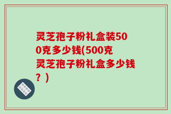 灵芝孢子粉礼盒装500克多少钱(500克灵芝孢子粉礼盒多少钱?)