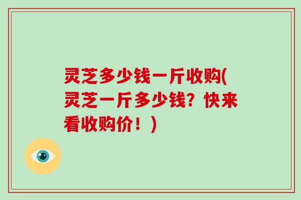 灵芝多少钱一斤收购(灵芝一斤多少钱?快来看收购价!)