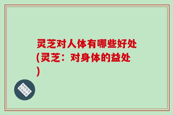 灵芝对人体有哪些好处(灵芝:对身体的益处)