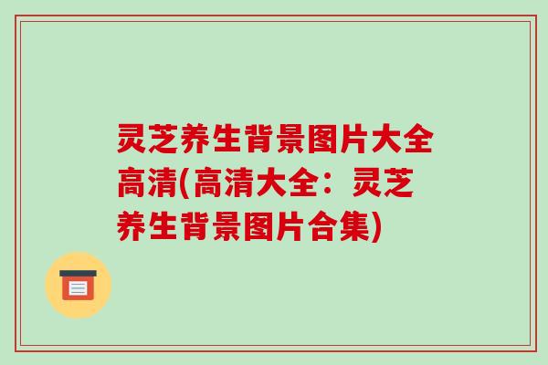 灵芝养生背景图片大全高清(高清大全：灵芝养生背景图片合集)