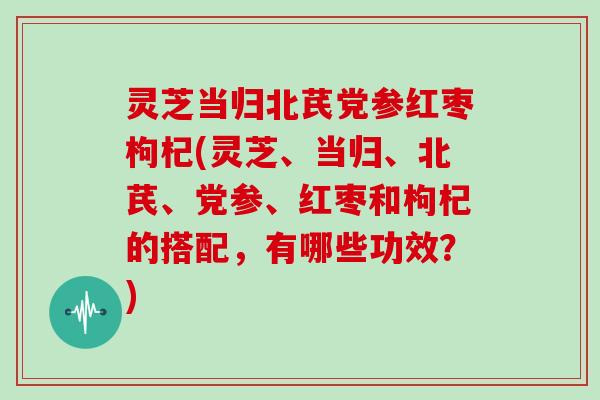灵芝当归北芪党参红枣枸杞(灵芝、当归、北芪、党参、红枣和枸杞的搭配，有哪些功效？)