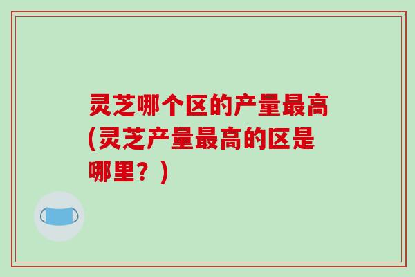 灵芝哪个区的产量最高(灵芝产量最高的区是哪里？)