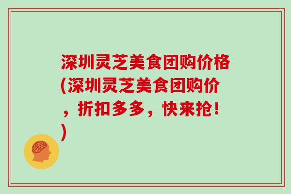深圳灵芝美食团购价格(深圳灵芝美食团购价,折扣多多,快来抢!)