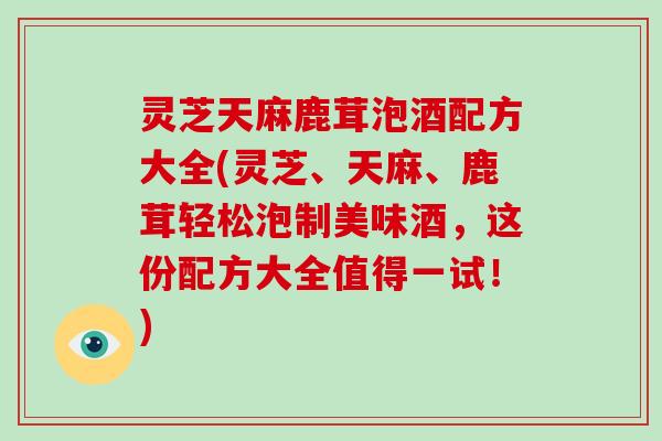 灵芝天麻鹿茸泡酒配方大全(灵芝、天麻、鹿茸轻松泡制美味酒,这份配方大全值得一试!)