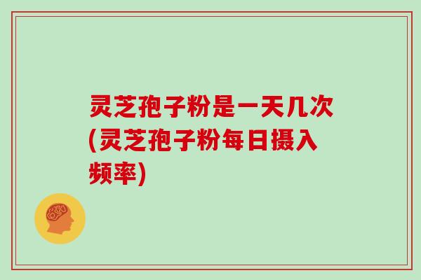 灵芝孢子粉是一天几次(灵芝孢子粉每日摄入频率)