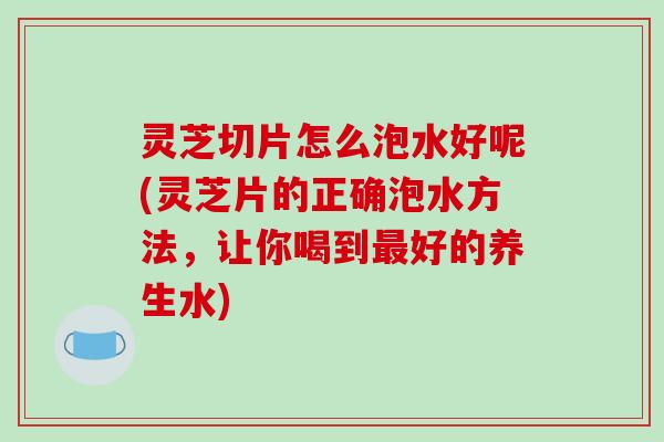 灵芝切片怎么泡水好呢(灵芝片的正确泡水方法,让你喝到最好的养生水)