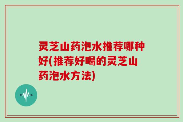 灵芝山药泡水推荐哪种好(推荐好喝的灵芝山药泡水方法)