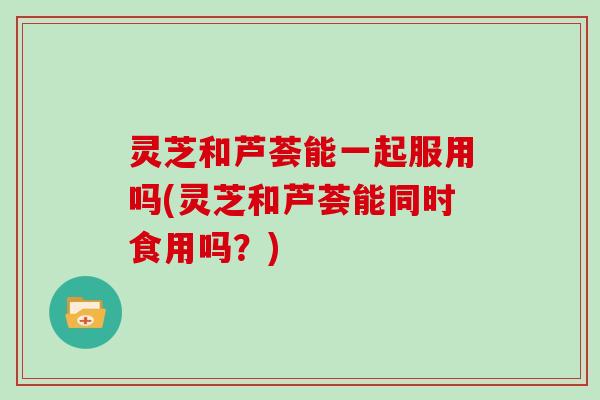 灵芝和芦荟能一起服用吗(灵芝和芦荟能同时食用吗？)