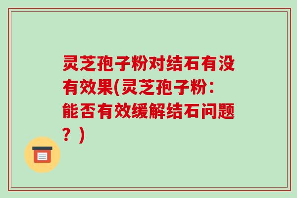 灵芝孢子粉对结石有没有效果(灵芝孢子粉:能否有效缓解结石问题?)