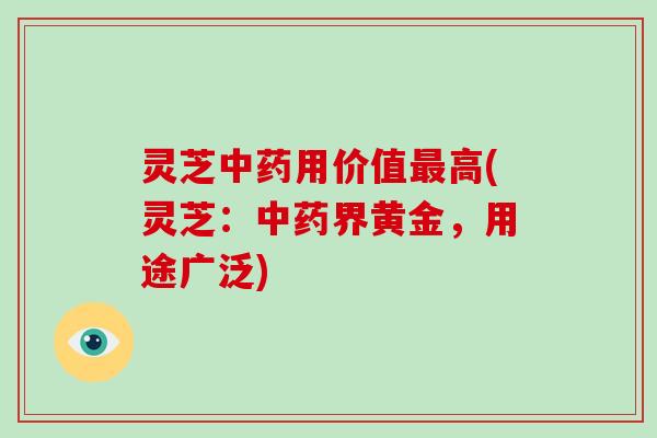 灵芝中药用价值最高(灵芝:中药界黄金,用途广泛)