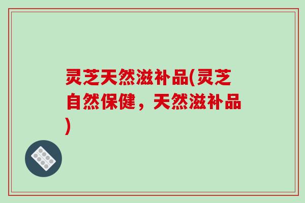 灵芝天然滋补品(灵芝自然保健,天然滋补品)