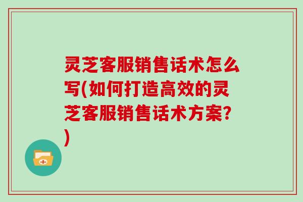 灵芝客服销售话术怎么写(如何打造高效的灵芝客服销售话术方案?)