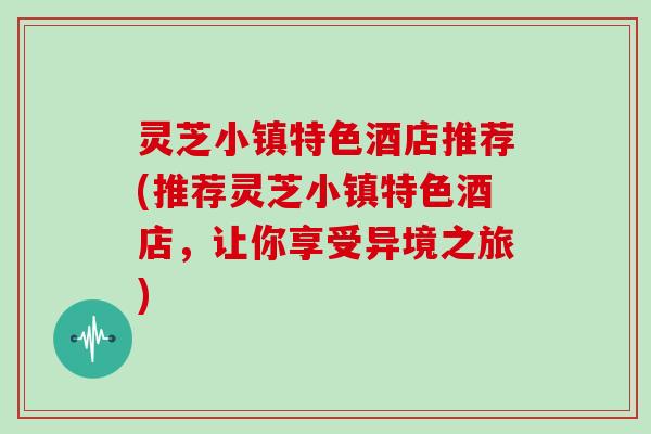 灵芝小镇特色酒店推荐(推荐灵芝小镇特色酒店，让你享受异境之旅)