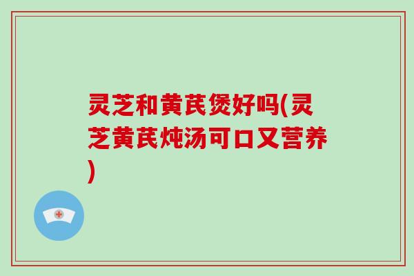 灵芝和黄芪煲好吗(灵芝黄芪炖汤可口又营养)
