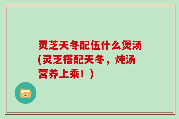 灵芝天冬配伍什么煲汤(灵芝搭配天冬，炖汤营养上乘！)