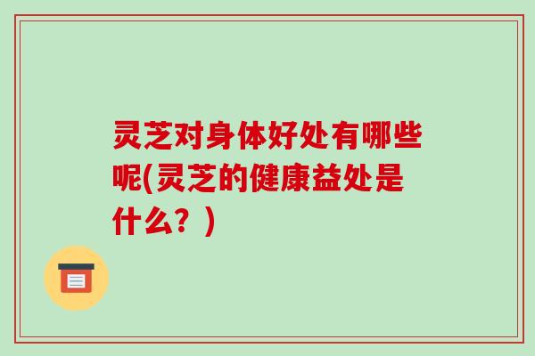灵芝对身体好处有哪些呢(灵芝的健康益处是什么？)