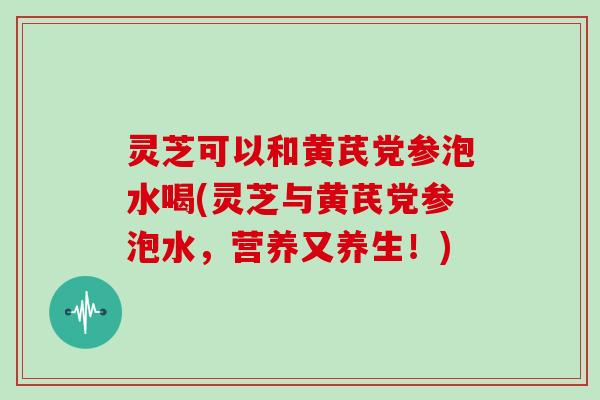 灵芝可以和黄芪党参泡水喝(灵芝与黄芪党参泡水，营养又养生！)