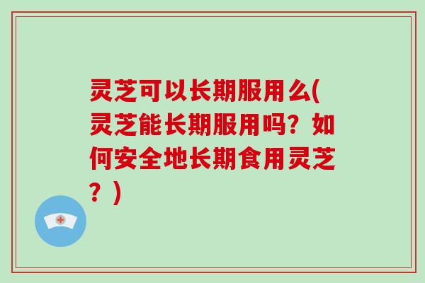 灵芝可以长期服用么(灵芝能长期服用吗?如何安全地长期食用灵芝?)