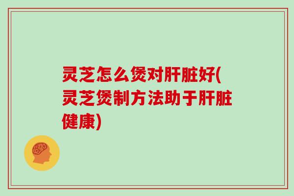 灵芝怎么煲对肝脏好(灵芝煲制方法助于肝脏健康)