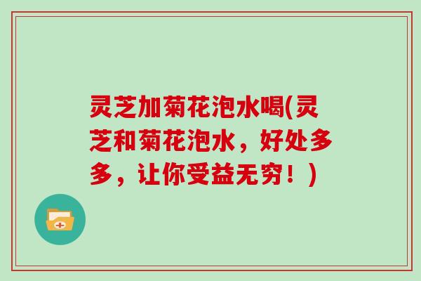 灵芝加菊花泡水喝(灵芝和菊花泡水，好处多多，让你受益无穷！)