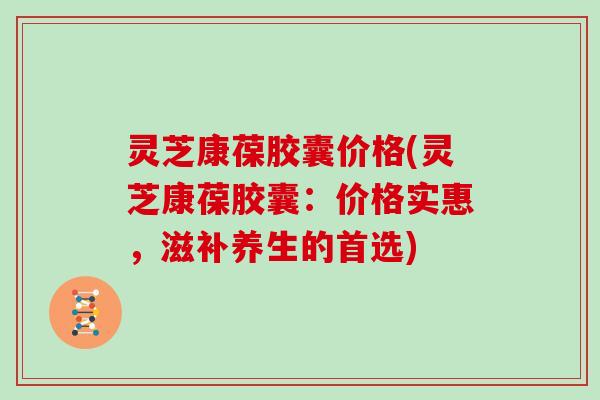 灵芝康葆胶囊价格(灵芝康葆胶囊:价格实惠,滋补养生的首选)