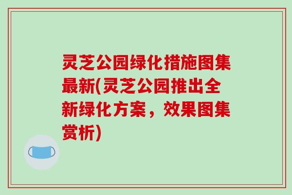 灵芝公园绿化措施图集最新(灵芝公园推出全新绿化方案,效果图集赏析)