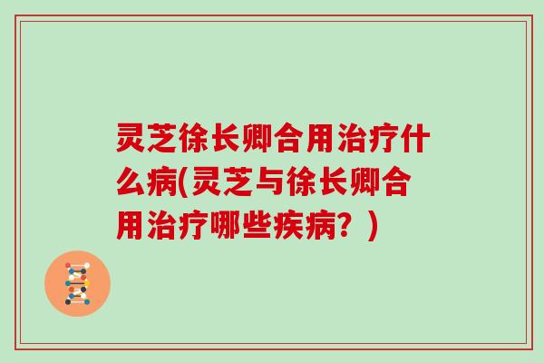 灵芝徐长卿合用治疗什么病(灵芝与徐长卿合用治疗哪些疾病?)