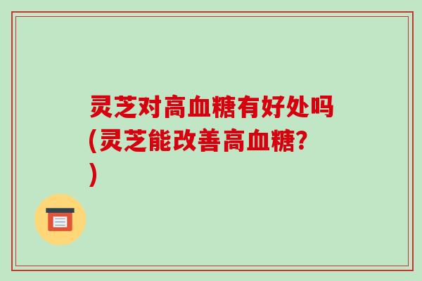 灵芝对高血糖有好处吗(灵芝能改善高血糖?)