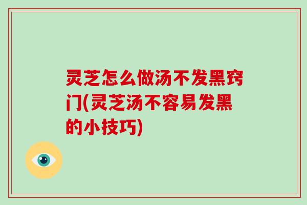 灵芝怎么做汤不发黑窍门(灵芝汤不容易发黑的小技巧)