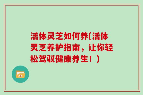 活体灵芝如何养(活体灵芝养护指南，让你轻松驾驭健康养生！)