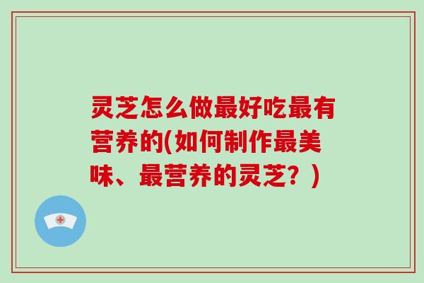 灵芝怎么做最好吃最有营养的(如何制作最美味、最营养的灵芝？)