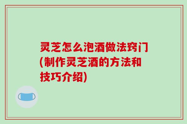 灵芝怎么泡酒做法窍门(制作灵芝酒的方法和技巧介绍)