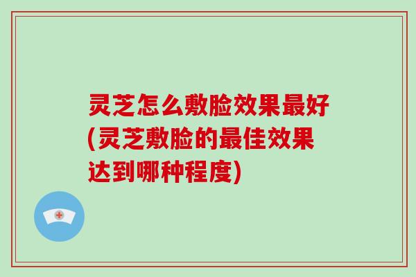 灵芝怎么敷脸效果最好(灵芝敷脸的最佳效果达到哪种程度)