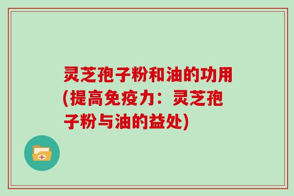 灵芝孢子粉和油的功用(提高免疫力：灵芝孢子粉与油的益处)