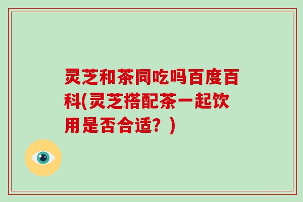 灵芝和茶同吃吗百度百科(灵芝搭配茶一起饮用是否合适？)