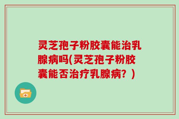 灵芝孢子粉胶囊能治乳腺病吗(灵芝孢子粉胶囊能否治疗乳腺病?)