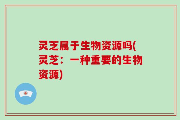 灵芝属于生物资源吗(灵芝:一种重要的生物资源)