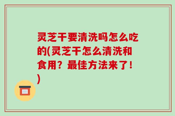 灵芝干要清洗吗怎么吃的(灵芝干怎么清洗和食用？最佳方法来了！)