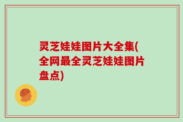 灵芝娃娃图片大全集(全网最全灵芝娃娃图片盘点)