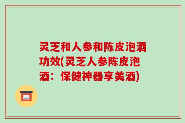 灵芝和人参和陈皮泡酒功效(灵芝人参陈皮泡酒:保健神器享美酒)