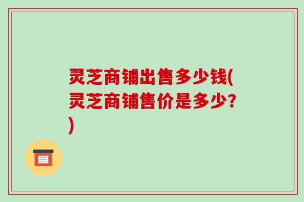 灵芝商铺出售多少钱(灵芝商铺售价是多少?)