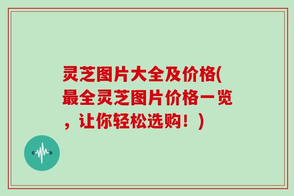 灵芝图片大全及价格(最全灵芝图片价格一览，让你轻松选购！)