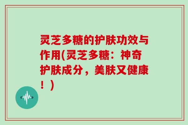 灵芝多糖的护肤功效与作用(灵芝多糖:神奇护肤成分,美肤又健康!)