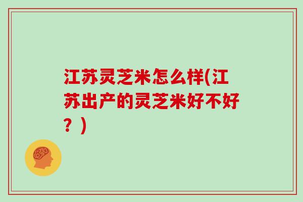 江苏灵芝米怎么样(江苏出产的灵芝米好不好?)