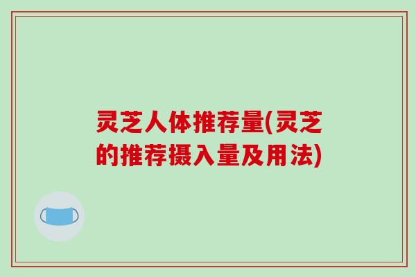 灵芝人体推荐量(灵芝的推荐摄入量及用法)