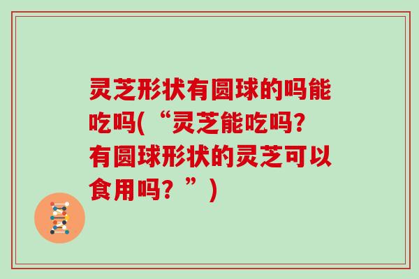 灵芝形状有圆球的吗能吃吗(“灵芝能吃吗?有圆球形状的灵芝可以食用吗?”)