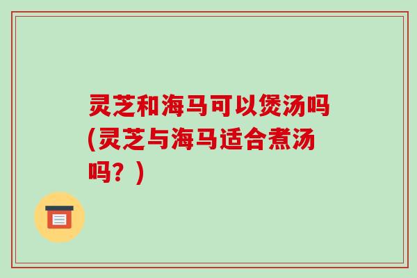 灵芝和海马可以煲汤吗(灵芝与海马适合煮汤吗？)