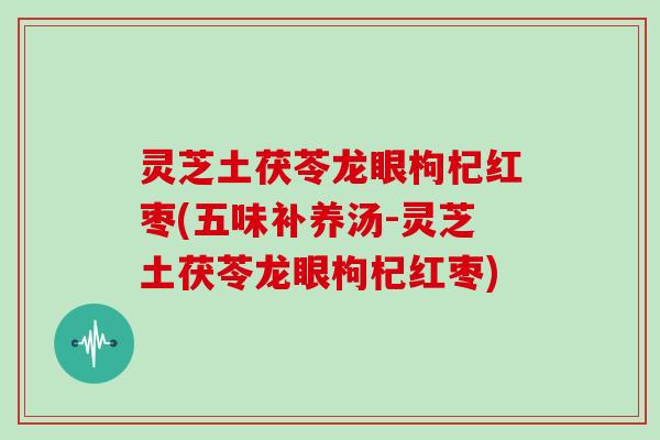 灵芝土茯苓龙眼枸杞红枣(五味补养汤-灵芝土茯苓龙眼枸杞红枣)