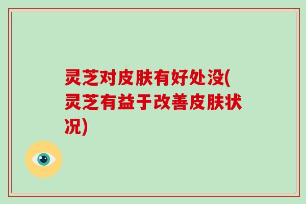 灵芝对皮肤有好处没(灵芝有益于改善皮肤状况)
